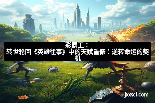 彩霸王：转世轮回《英雄往事》中的天赋重修：逆转命运的契机