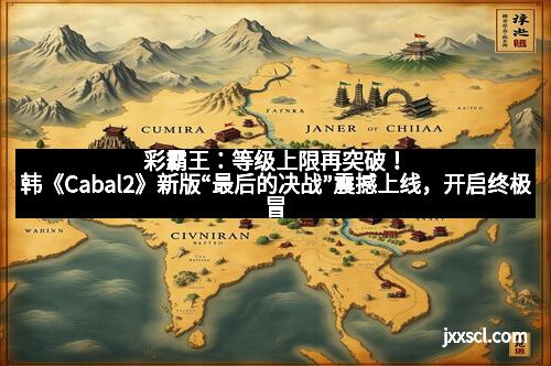 彩霸王：等级上限再突破！韩《Cabal2》新版“最后的决战”震撼上线，开启终极冒险新时代